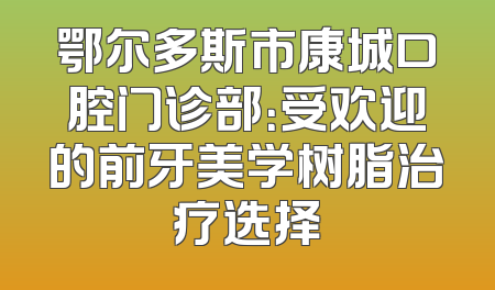 鄂尔多斯市康城口腔门诊部：受欢迎的前牙美学树脂治疗选择