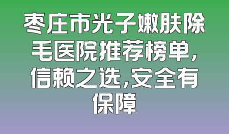 枣庄市光子嫩肤除毛医院推荐榜单，信赖之选，安全有保障