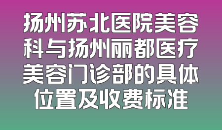 扬州苏北医院美容科与扬州丽都医疗美容门诊部的具体位置及收费标准