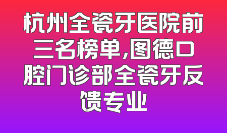 杭州全瓷牙医院前三名榜单，图德口腔门诊部全瓷牙反馈专业