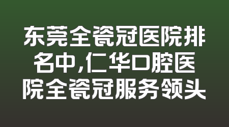 东莞全瓷冠医院排名中，仁华口腔医院全瓷冠服务领头