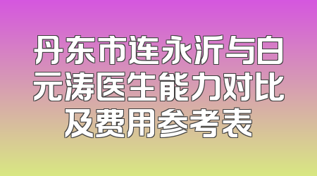 丹东市连永沂与白元涛医生能力对比及费用参考表