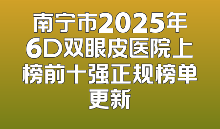 南宁市2025年6D双眼皮医院上榜前十强正规榜单更新