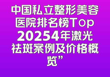 中国私立整形美容医院排名榜Top20254年激光祛斑案例及价格概览”