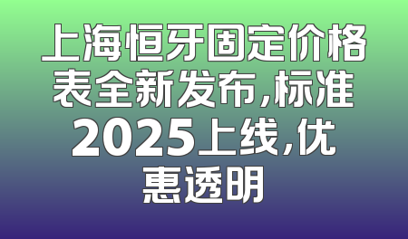 上海恒牙固定价格表全新发布，标准2025上线，优惠透明