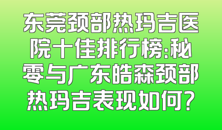 东莞颈部热玛吉医院十佳排行榜：秘零与广东皓森颈部热玛吉表现如何？