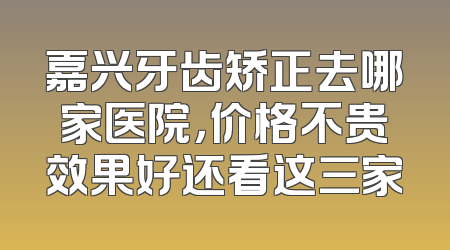 嘉兴牙齿矫正去哪家医院，价格不贵效果好还看这三家