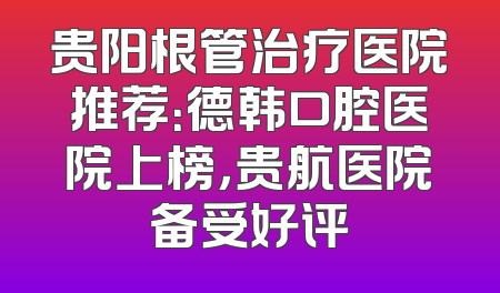 贵阳根管治疗医院推荐：德韩口腔医院上榜，贵航医院备受好评