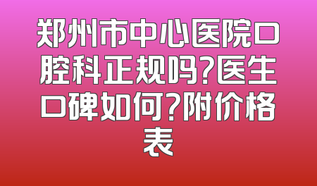 郑州市中心医院口腔科正规吗？医生口碑如何？附价格表