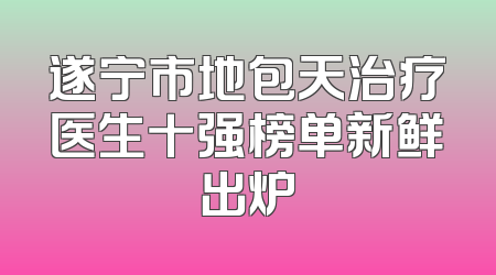 遂宁市地包天治疗医生十强榜单新鲜出炉