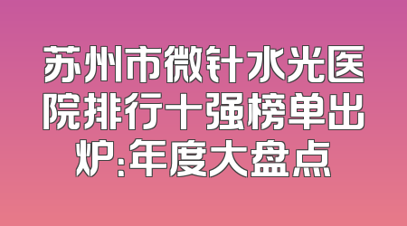 苏州市微针水光医院排行十强榜单出炉：年度大盘点