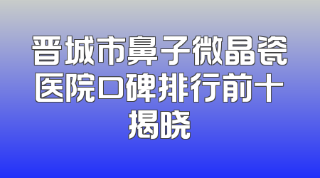 晋城市鼻子微晶瓷医院口碑排行前十揭晓