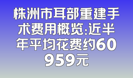 株洲市耳部重建手术费用概览：近半年平均花费约60959元