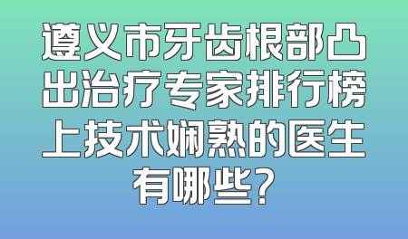 遵义市牙齿根部凸出治疗专家排行榜上技术娴熟的医生有哪些？