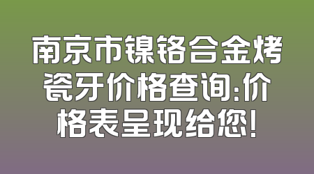 南京市镍铬合金烤瓷牙价格查询：价格表呈现给您！