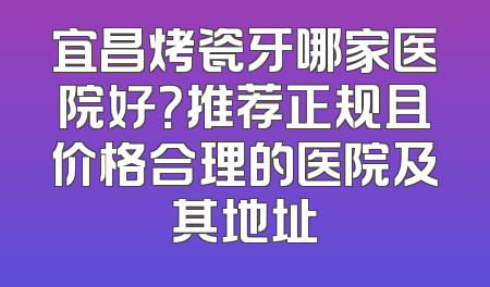 宜昌烤瓷牙哪家医院好？推荐正规且价格合理的医院及其地址
