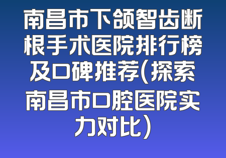 南昌市下颌智齿断根手术医院排行榜及口碑推荐（探索南昌市口腔医院实力对比）