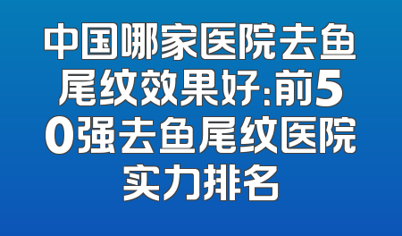 中国哪家医院去鱼尾纹效果好：前50强去鱼尾纹医院实力排名