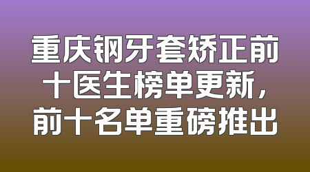 重庆钢牙套矫正前十医生榜单更新，前十名单重磅推出