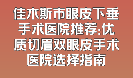 佳木斯市眼皮下垂手术医院推荐：优质切眉双眼皮手术医院选择指南