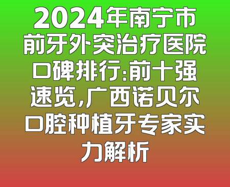 2024年南宁市前牙外突治疗医院口碑排行：前十强速览，广西诺贝尔口腔种植牙专家实力解析