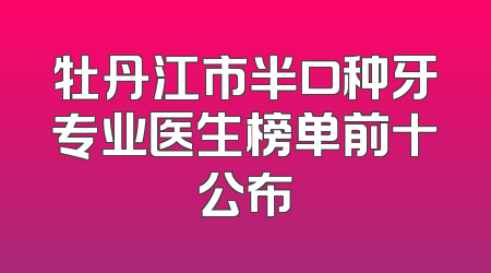 牡丹江市半口种牙专业医生榜单前十公布