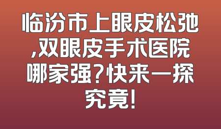 临汾市上眼皮松弛，双眼皮手术医院哪家强？快来一探究竟！