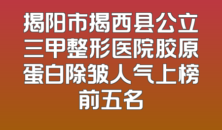 揭阳市揭西县公立三甲整形医院胶原蛋白除皱人气上榜前五名