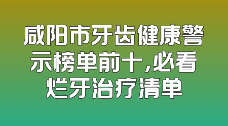 咸阳市牙齿健康警示榜单前十，必看烂牙治疗清单