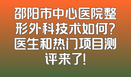 邵阳市中心医院整形外科技术如何？医生和热门项目测评来了！