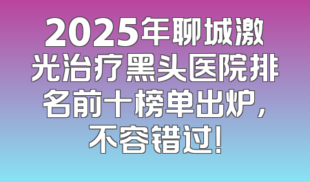 2025年聊城激光治疗黑头医院排名前十榜单出炉，不容错过！