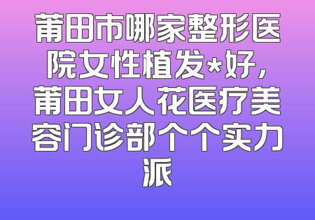 莆田市哪家整形医院女性植发*好，莆田女人花医疗美容门诊部个个实力派