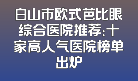 白山市欧式芭比眼综合医院推荐：十家高人气医院榜单出炉