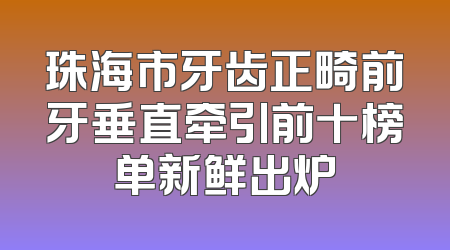 珠海市牙齿正畸前牙垂直牵引前十榜单新鲜出炉