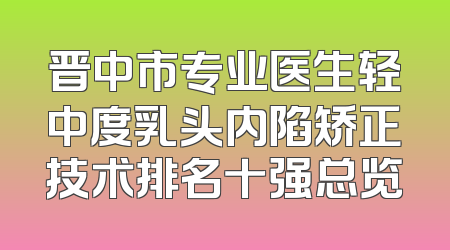 晋中市专业医生轻中度乳头内陷矫正技术排名十强总览
