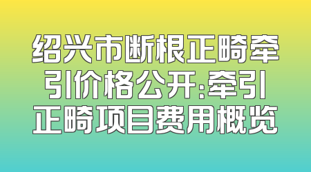 绍兴市断根正畸牵引价格公开：牵引正畸项目费用概览