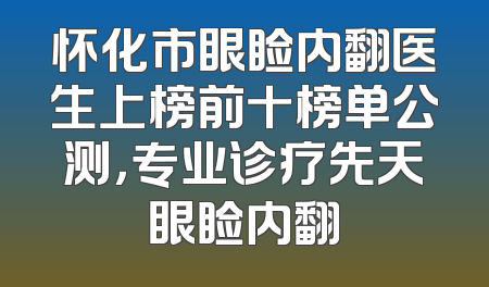 怀化市眼睑内翻医生上榜前十榜单公测，专业诊疗先天眼睑内翻