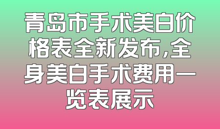 青岛市手术美白价格表全新发布，全身美白手术费用一览表展示
