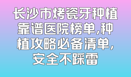 长沙市烤瓷牙种植靠谱医院榜单，种植攻略必备清单，安全不踩雷