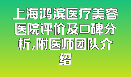 上海鸿滨医疗美容医院评价及口碑分析，附医师团队介绍