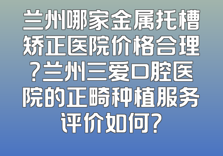 兰州哪家金属托槽矫正医院价格合理？兰州三爱口腔医院的正畸种植服务评价如何？