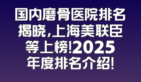 国内磨骨医院排名揭晓，上海美联臣等上榜！2025年度排名介绍！