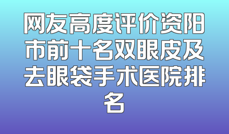 网友高度评价资阳市前十名双眼皮及去眼袋手术医院排名