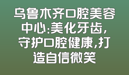 乌鲁木齐口腔美容中心：美化牙齿，守护口腔健康，打造自信微笑
