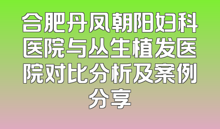 合肥丹凤朝阳妇科医院与丛生植发医院对比分析及案例分享
