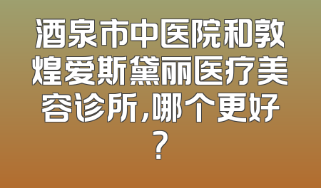 酒泉市中医院和敦煌爱斯黛丽医疗美容诊所，哪个更好？