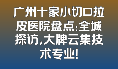 广州十家小切口拉皮医院盘点：全城探访，大牌云集技术专业！