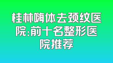 桂林嗨体去颈纹医院：前十名整形医院推荐