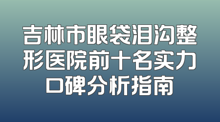 吉林市眼袋泪沟整形医院前十名实力口碑分析指南