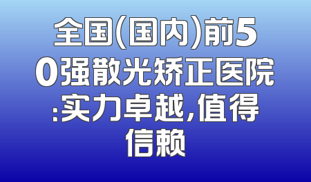 全国（国内）前50强散光矫正医院：实力卓越，值得信赖